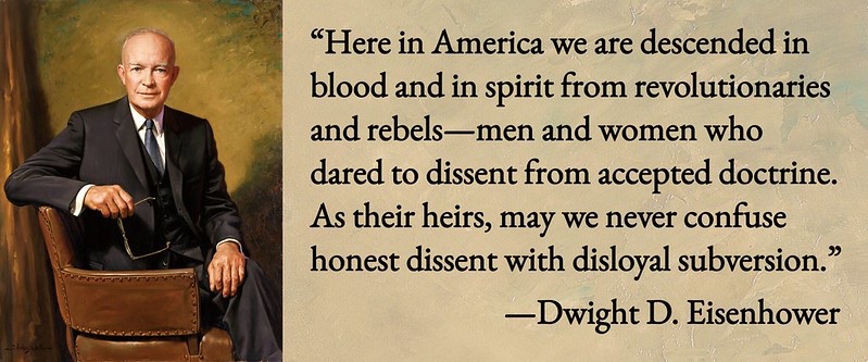 "Here in America we are descended in blood and in spirit from revolutionaries and rebels--men and women who dared to dissent from accepted doctrine. As their heirs, may we never confuse honest dissent with disloyal subversion." A quote of Dwight D. Eisenhower